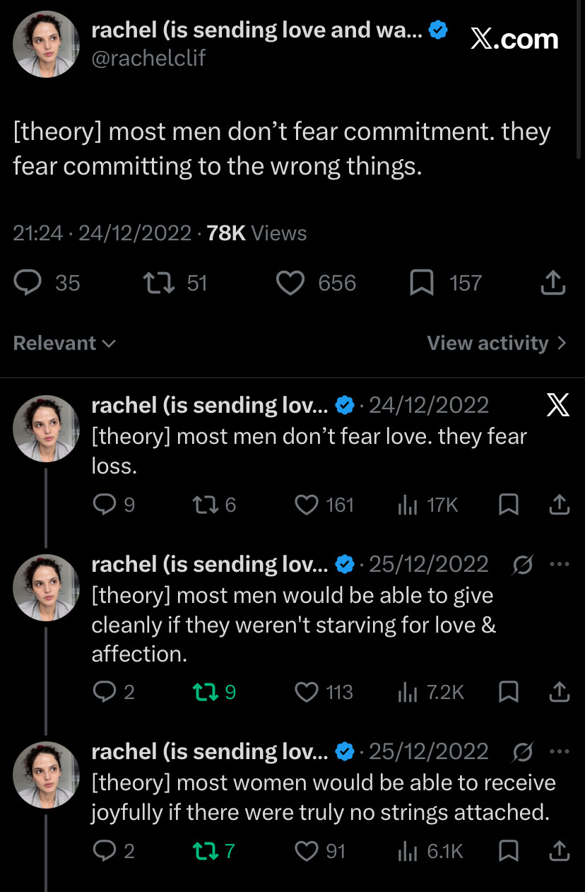 Thread by rachel (is sending love and warmth your way), @rachelclif
24–25 December 2022

[theory] most men don’t fear commitment. they fear committing to the wrong things.

[theory] most men don’t fear love. they fear loss.

[theory] most men would be able to give cleanly if they weren't starving for love & affection.

[theory] most women would be able to receive joyfully if there were truly no strings attached.