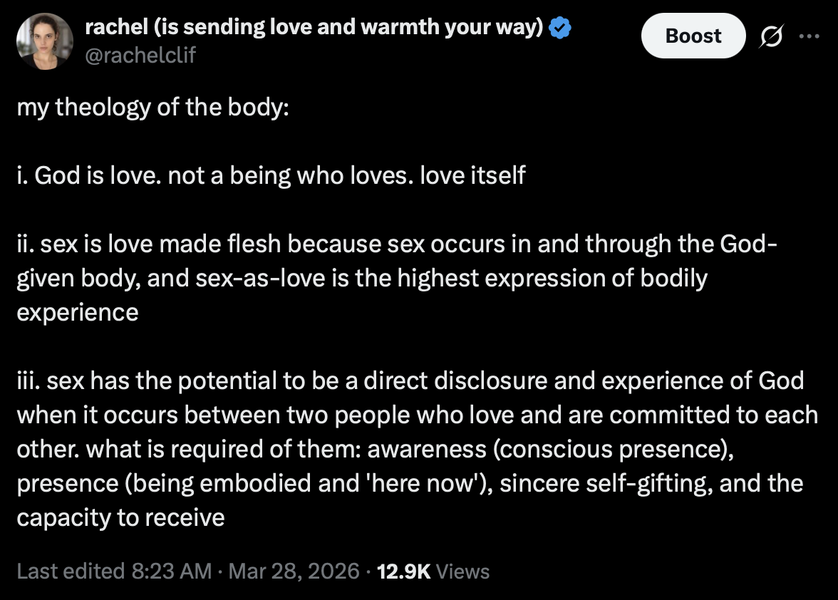 Post by rachel (is sending love and warmth your way), @rachelclif
Last edited 28 March 2026 at 8:23 AM

my theology of the body:

i. God is love. not a being who loves. love itself

ii. sex is love made flesh because sex occurs in and through the God-given body, and sex-as-love is the highest expression of bodily experience

iii. sex has the potential to be a direct disclosure and experience of God when it occurs between two people who love and are committed to each other. what is required of them: awareness (conscious presence), presence (being embodied and 'here now'), sincere self-gifting, and the capacity to receive