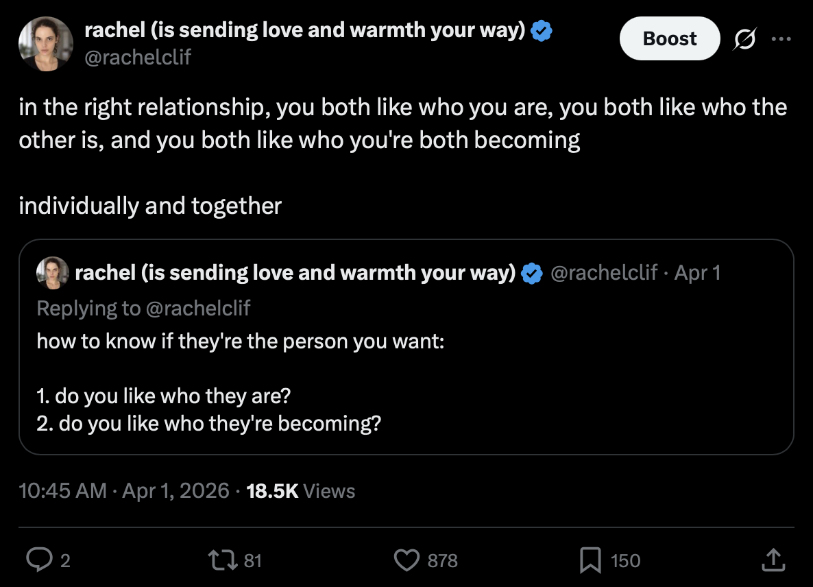Post by rachel (is sending love and warmth your way), @rachelclif
1 April 2026 at 10:45 AM

in the right relationship, you both like who you are, you both like who the other is, and you both like who you're both becoming

individually and together

Quoted post by @rachelclif, April 1, replying to @rachelclif:
how to know if they're the person you want:

1. do you like who they are?
2. do you like who they're becoming?