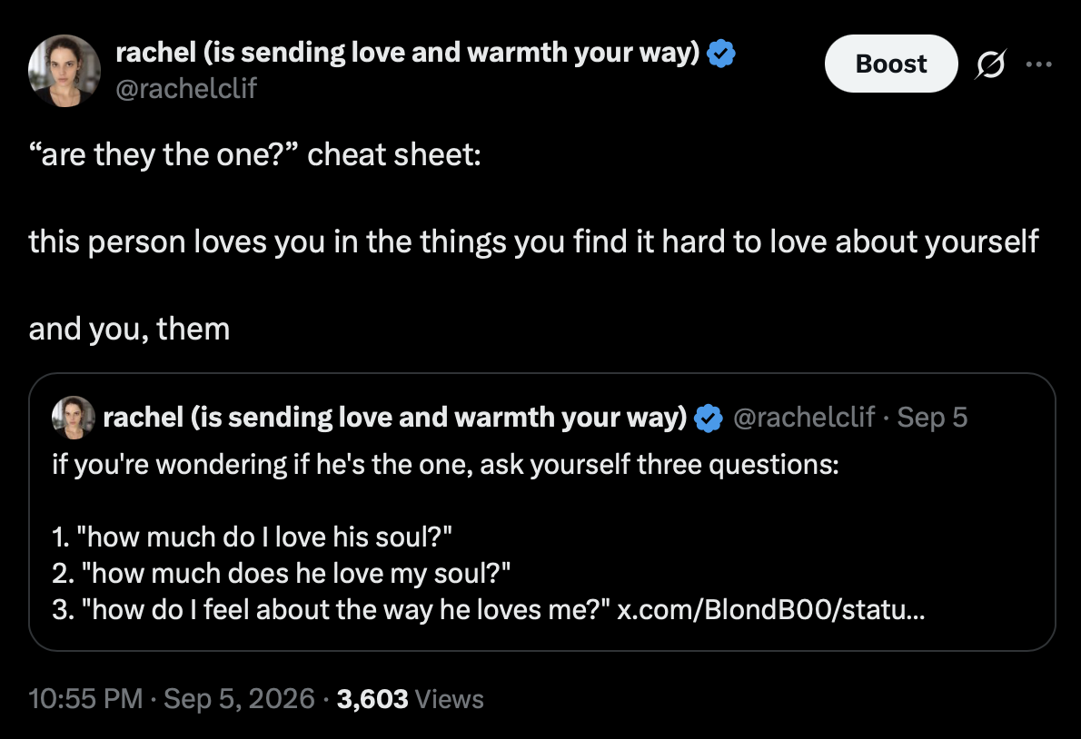 Post by rachel (is sending love and warmth your way), @rachelclif
5 September 2026 at 10:55 PM

“are they the one?” cheat sheet:

this person loves you in the things you find it hard to love about yourself

and you, them

Quoted post by @rachelclif, September 5:
if you're wondering if he's the one, ask yourself three questions:

1. “how much do I love his soul?”
2. “how much does he love my soul?”
3. “how do I feel about the way he loves me?”