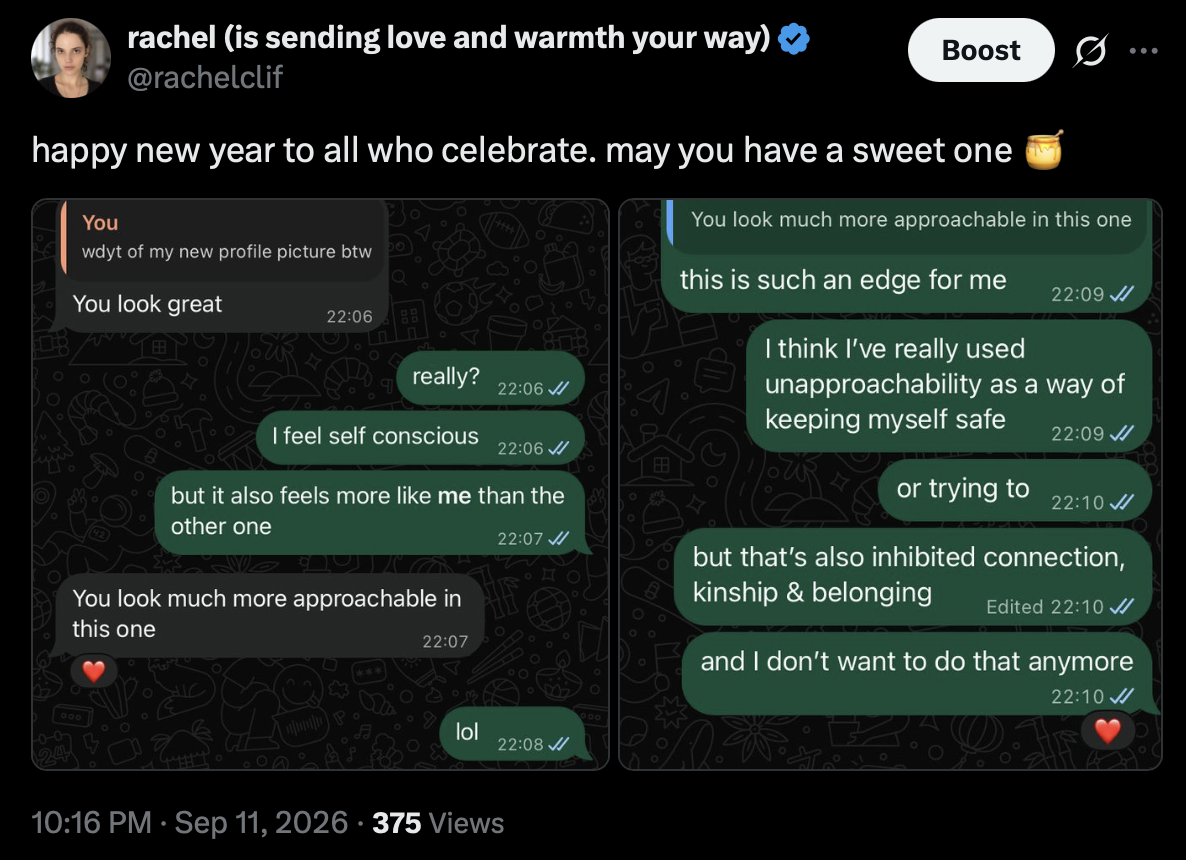 Post by rachel (is sending love and warmth your way), @rachelclif
11 September 2026 at 10:16 PM

happy new year to all who celebrate. may you have a sweet one 🍯

Attached conversation:

Rachel: wdyt of my new profile picture btw
Other person: You look great
Rachel: really?
Rachel: I feel self conscious
Rachel: but it also feels more like me than the other one
Other person: You look much more approachable in this one
Heart reaction.
Rachel: lol

Rachel, replying to “You look much more approachable in this one”: this is such an edge for me
Rachel: I think I’ve really used unapproachability as a way of keeping myself safe
Rachel: or trying to
Rachel: but that’s also inhibited connection, kinship & belonging
Rachel: and I don’t want to do that anymore
Heart reaction.