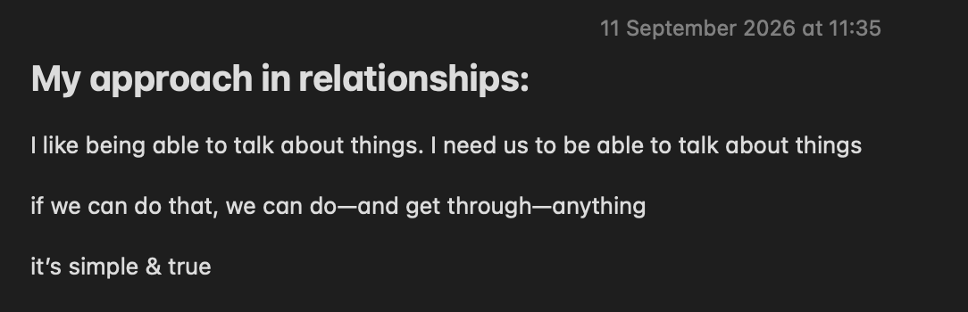11 September 2026 at 11:35

My approach in relationships:

I like being able to talk about things. I need us to be able to talk about things

if we can do that, we can do—and get through—anything

it’s simple & true