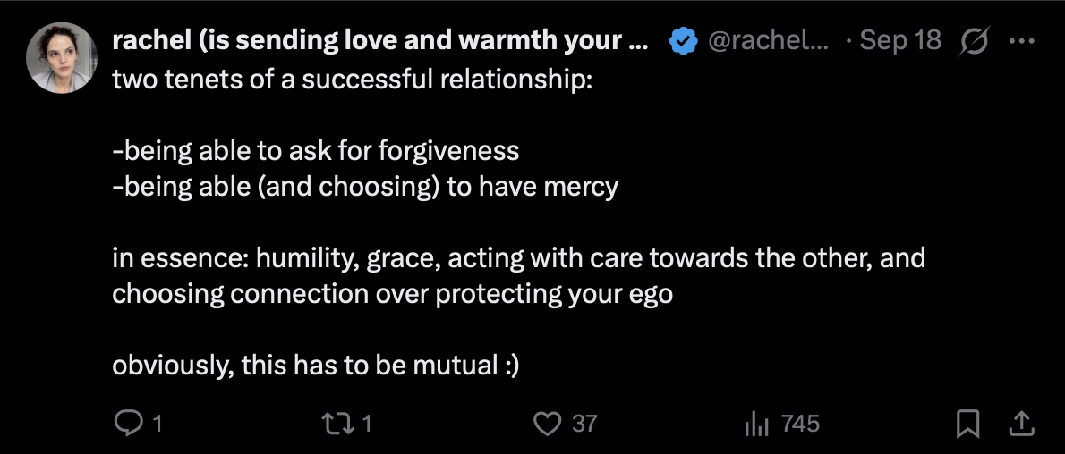 Post by rachel (is sending love and warmth your way), @rachelclif
18 September 2026

two tenets of a successful relationship:

-being able to ask for forgiveness
-being able (and choosing) to have mercy

in essence: humility, grace, acting with care towards the other, and choosing connection over protecting your ego

obviously, this has to be mutual :)