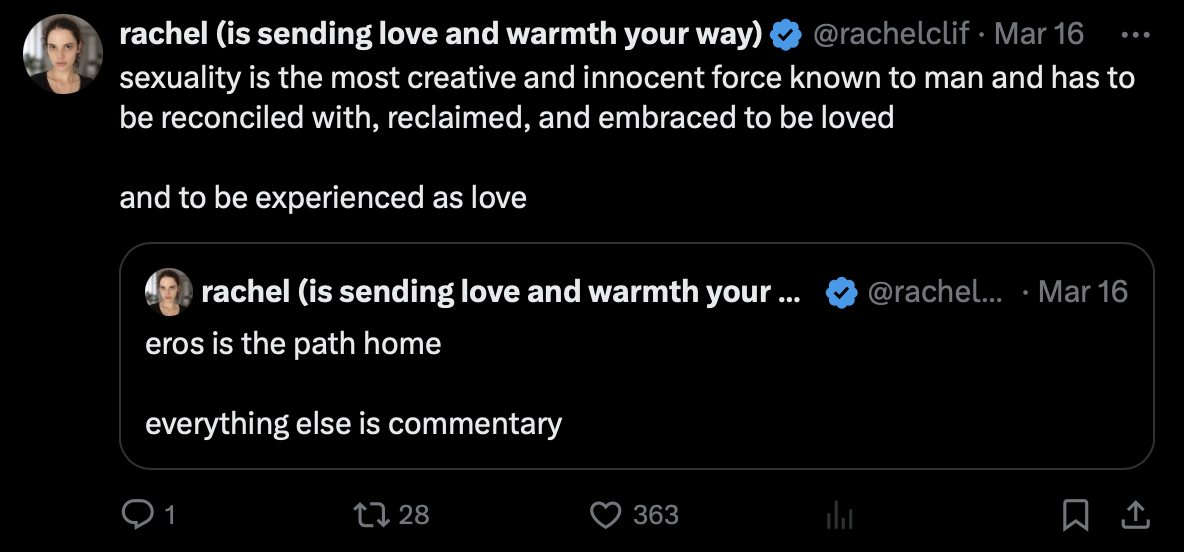 Post by rachel (is sending love and warmth your way), @rachelclif
March 16

sexuality is the most creative and innocent force known to man and has to be reconciled with, reclaimed, and embraced to be loved

and to be experienced as love

Quoted post by @rachelclif, March 16:
eros is the path home

everything else is commentary